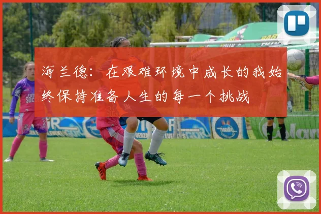 海兰德：在艰难环境中成长的我始终保持准备人生的每一个挑战