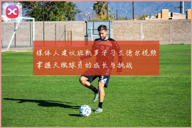 媒体人建议班凯罗学习兰德尔视频掌握天赋球员的成长与挑战