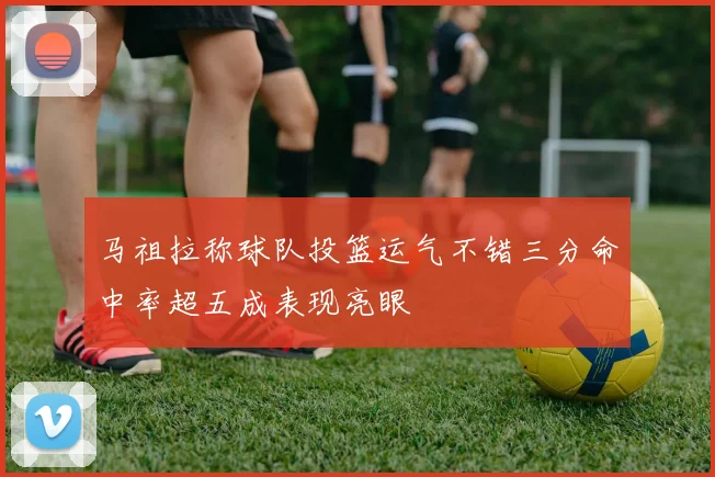 马祖拉称球队投篮运气不错三分命中率超五成表现亮眼