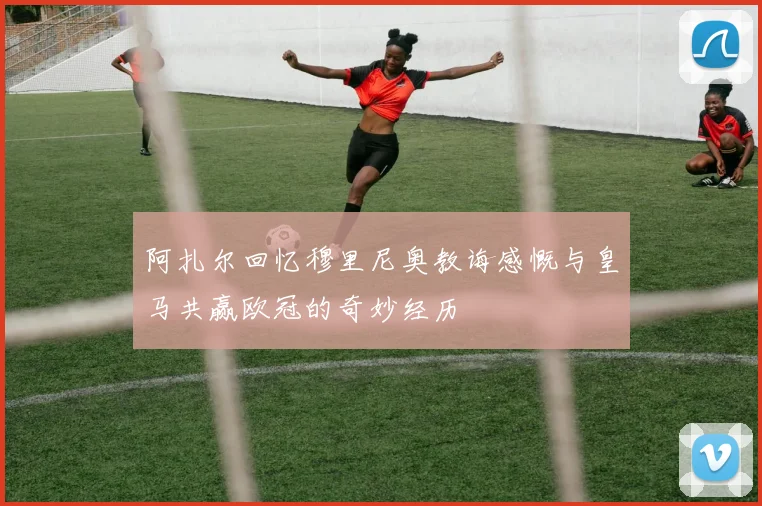 阿扎尔回忆穆里尼奥教诲感慨与皇马共赢欧冠的奇妙经历
