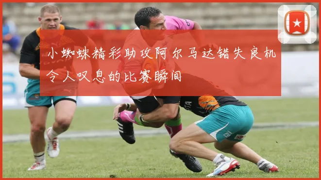 小蜘蛛精彩助攻阿尔马达错失良机令人叹息的比赛瞬间