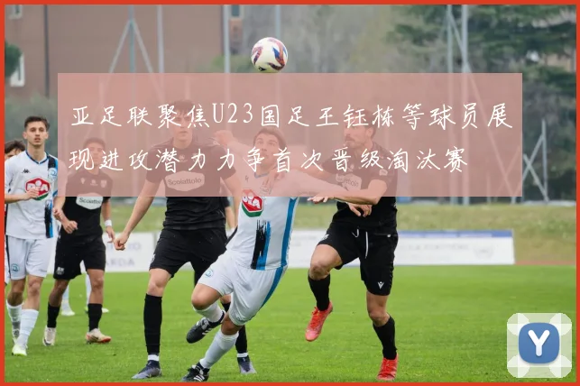 亚足联聚焦U23国足王钰栋等球员展现进攻潜力力争首次晋级淘汰赛