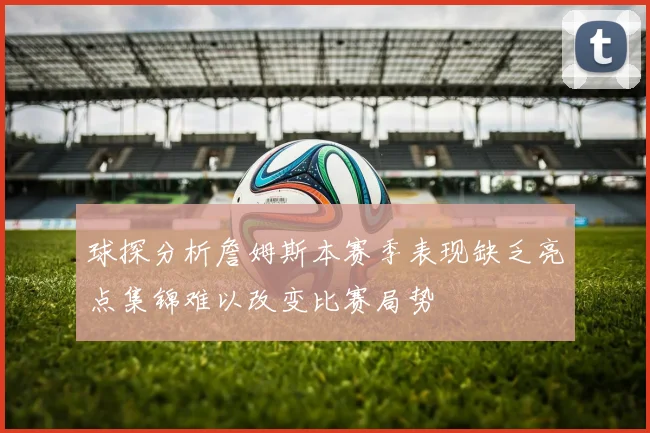 球探分析詹姆斯本赛季表现缺乏亮点集锦难以改变比赛局势