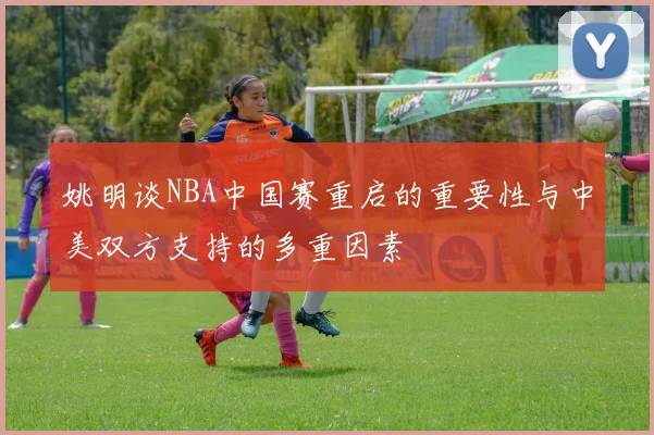 姚明谈NBA中国赛重启的重要性与中美双方支持的多重因素
