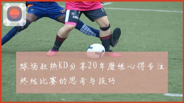 球场狂热KD分享20年磨练心得专注终结比赛的思考与技巧