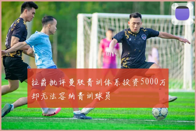 拉爵批评曼联青训体系投资5000万却无法容纳青训球员