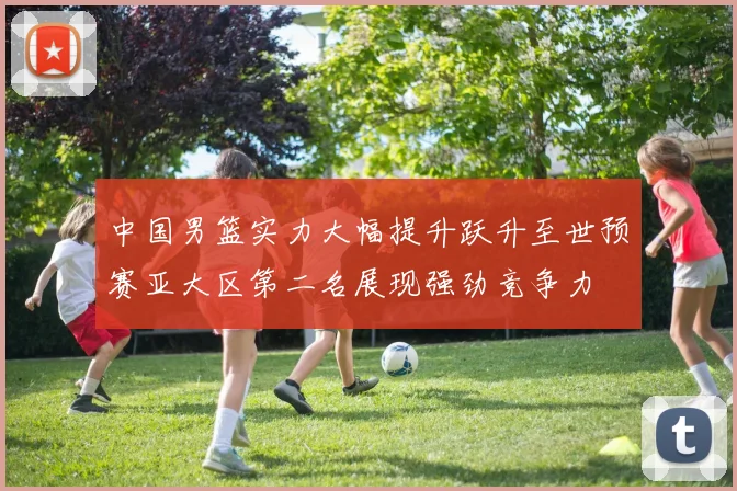 中国男篮实力大幅提升跃升至世预赛亚大区第二名展现强劲竞争力