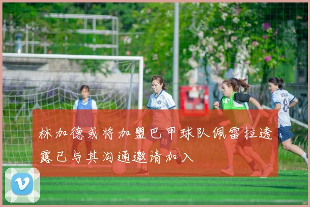 林加德或将加盟巴甲球队佩雷拉透露已与其沟通邀请加入