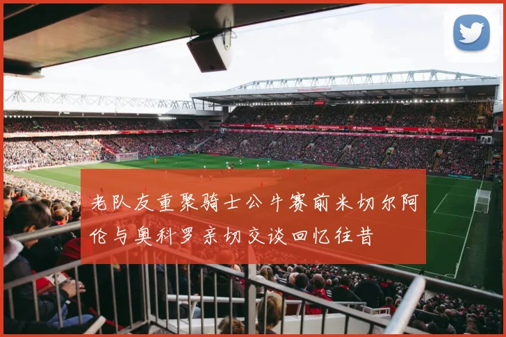 老队友重聚骑士公牛赛前米切尔阿伦与奥科罗亲切交谈回忆往昔