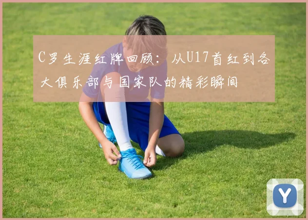 C罗生涯红牌回顾：从U17首红到各大俱乐部与国家队的精彩瞬间