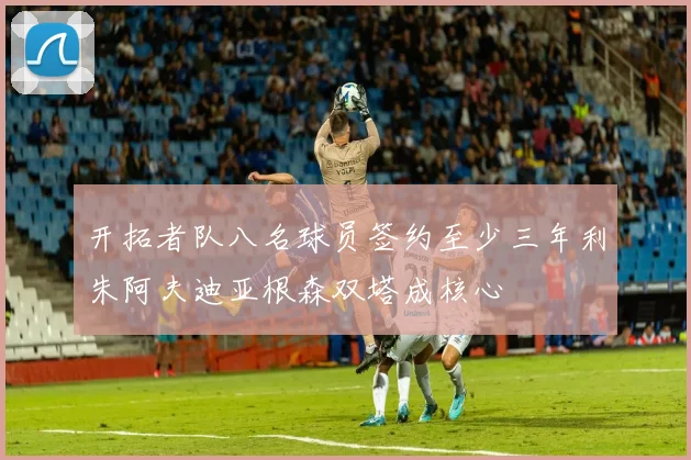 开拓者队八名球员签约至少三年利朱阿夫迪亚根森双塔成核心