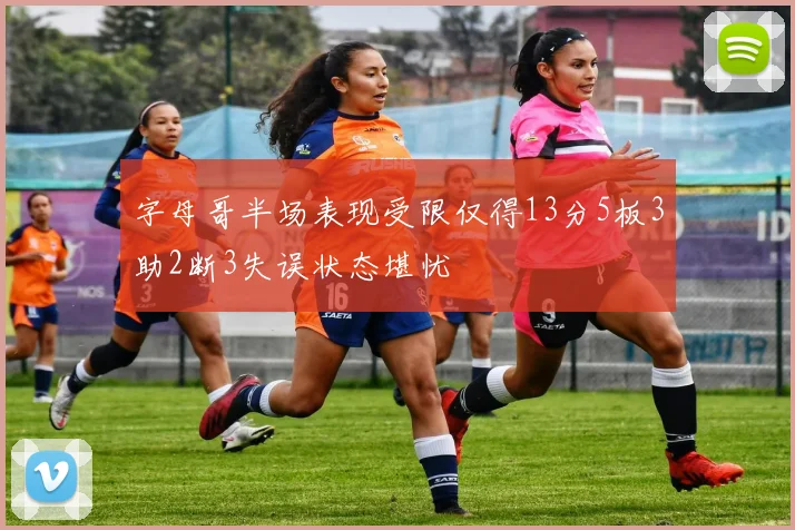 字母哥半场表现受限仅得13分5板3助2断3失误状态堪忧