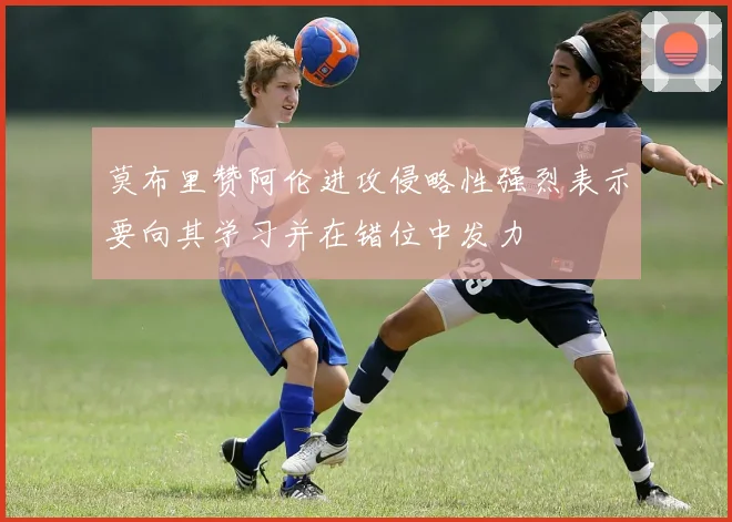 莫布里赞阿伦进攻侵略性强烈表示要向其学习并在错位中发力