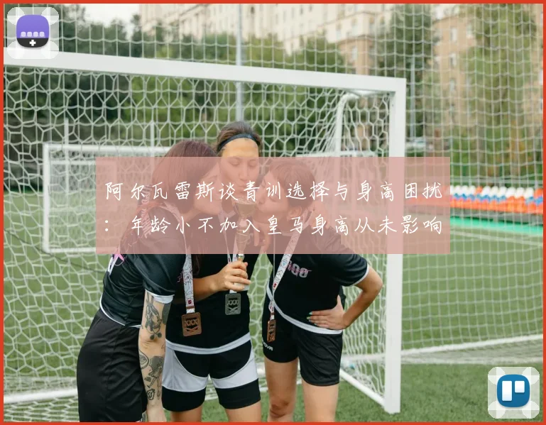 阿尔瓦雷斯谈青训选择与身高困扰：年龄小不加入皇马身高从未影响我