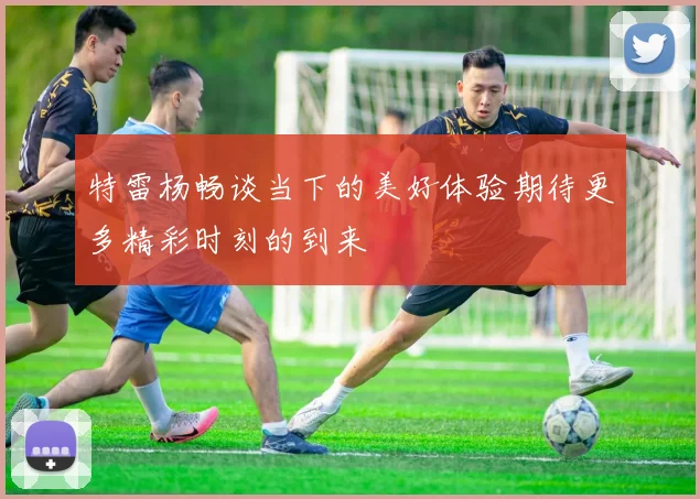 特雷杨畅谈当下的美好体验期待更多精彩时刻的到来
