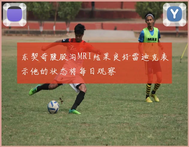东契奇腹股沟MRI结果良好雷迪克表示他的状态将每日观察