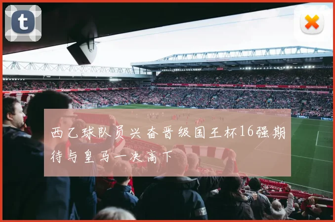 西乙球队员兴奋晋级国王杯16强期待与皇马一决高下