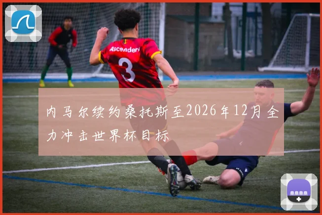 内马尔续约桑托斯至2026年12月全力冲击世界杯目标