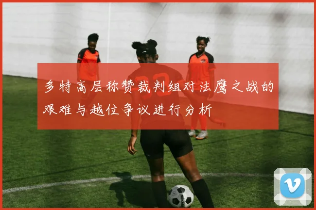 多特高层称赞裁判组对法鹰之战的艰难与越位争议进行分析