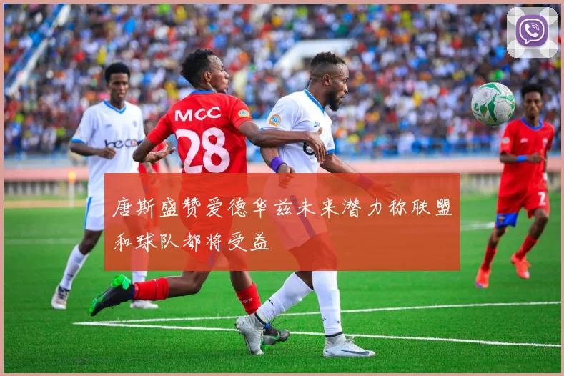 唐斯盛赞爱德华兹未来潜力称联盟和球队都将受益