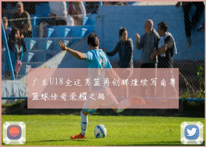 广东U18全运男篮再创辉煌续写南粤篮球传奇荣耀之路