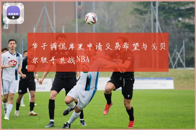 华子调侃库里申请交易希望与戈贝尔联手共战NBA