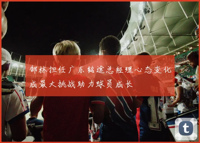 郜林担任广东铭途总经理心态变化成最大挑战助力球员成长