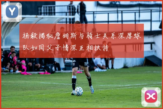 杨毅揭秘詹姆斯与骑士关系深厚球队如同父子情深互相扶持