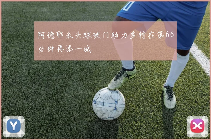 阿德耶米头球破门助力多特在第66分钟再添一城