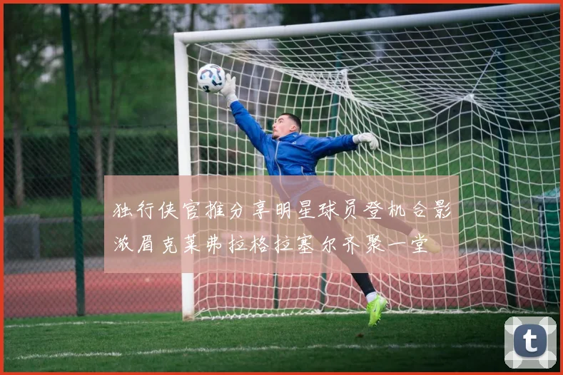 独行侠官推分享明星球员登机合影浓眉克莱弗拉格拉塞尔齐聚一堂