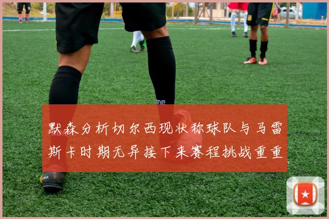 默森分析切尔西现状称球队与马雷斯卡时期无异接下来赛程挑战重重
