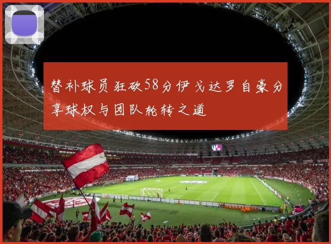 替补球员狂砍58分伊戈达罗自豪分享球权与团队轮转之道