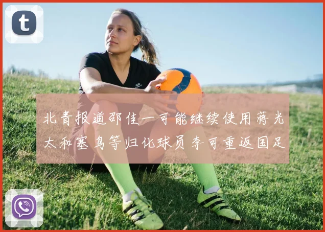 北青报道邵佳一可能继续使用蒋光太和塞鸟等归化球员李可重返国足需进一步沟通