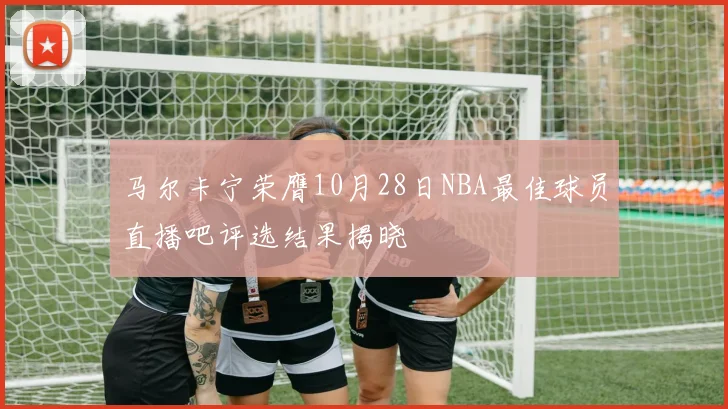 马尔卡宁荣膺10月28日NBA最佳球员直播吧评选结果揭晓