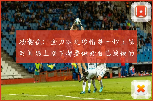 杨瀚森：全力以赴珍惜每一秒上场时间场上场下都要做好自己该做的事情