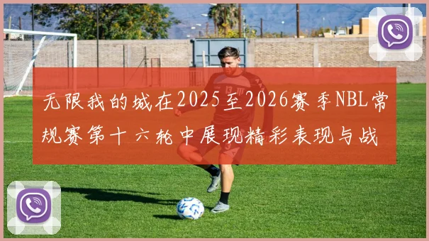 无限我的城在2025至2026赛季NBL常规赛第十六轮中展现精彩表现与战术分析