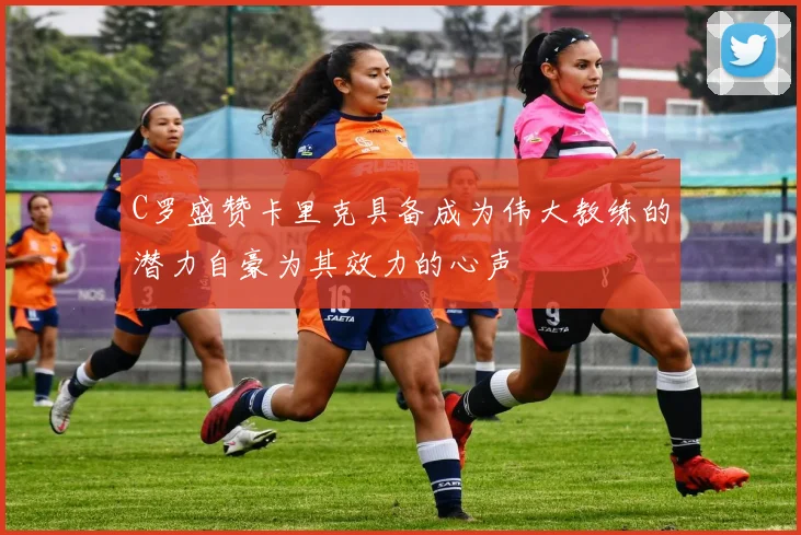 C罗盛赞卡里克具备成为伟大教练的潜力自豪为其效力的心声