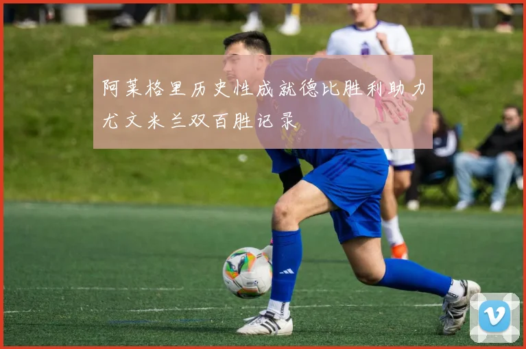 阿莱格里历史性成就德比胜利助力尤文米兰双百胜记录