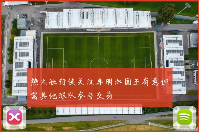 热火独行侠关注库明加国王有意但需其他球队参与交易