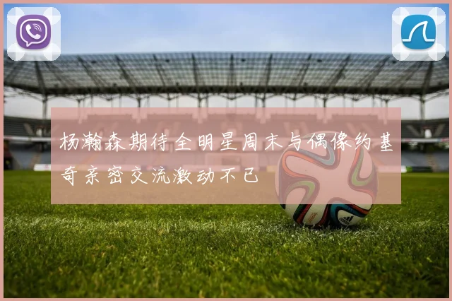杨瀚森期待全明星周末与偶像约基奇亲密交流激动不已