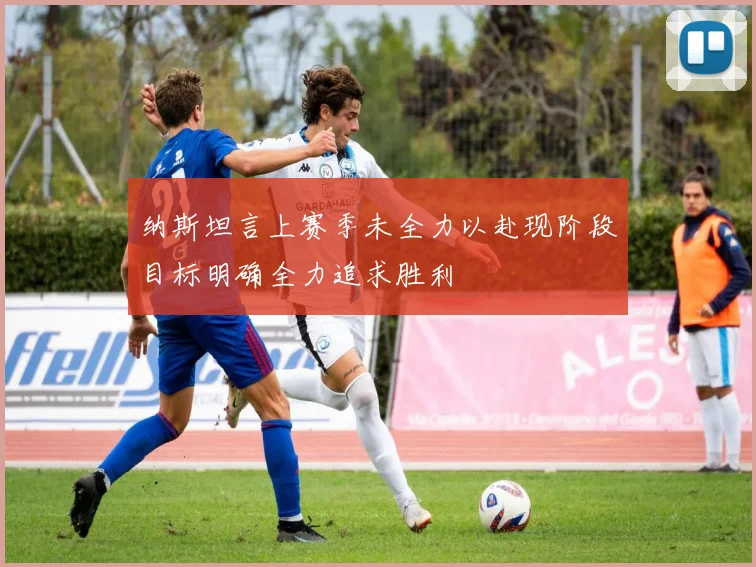 纳斯坦言上赛季未全力以赴现阶段目标明确全力追求胜利